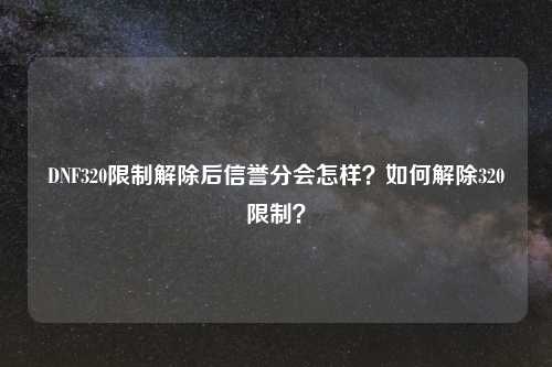 DNF320限制解除后信誉分会怎样？如何解除320限制？