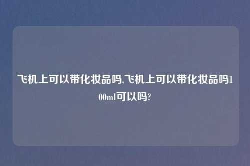 飞机上可以带化妆品吗,飞机上可以带化妆品吗100ml可以吗?
