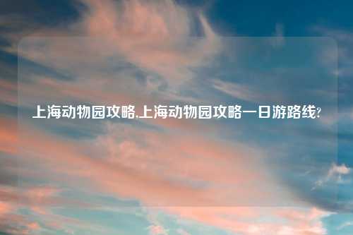 上海动物园攻略,上海动物园攻略一日游路线?