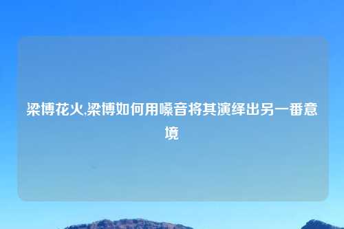 梁博花火,梁博如何用嗓音将其演绎出另一番意境