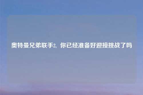 奥特曼兄弟联手2,  你已经准备好迎接挑战了吗
