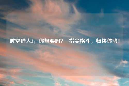 时空猎人3，你想要吗？  指尖格斗，畅快体验！