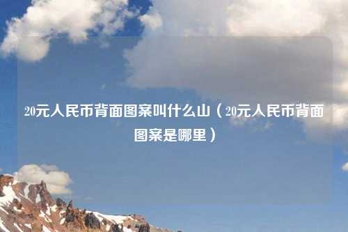 20元人民币背面图案叫什么山（20元人民币背面图案是哪里）