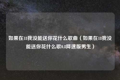 如果在18我没能送你花什么歌曲（如果在18我没能送你花什么歌0.8降速版男生）