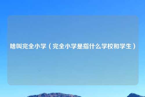 啥叫完全小学（完全小学是指什么学校和学生）