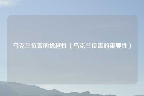 乌克兰位置的优越性（乌克兰位置的重要性）