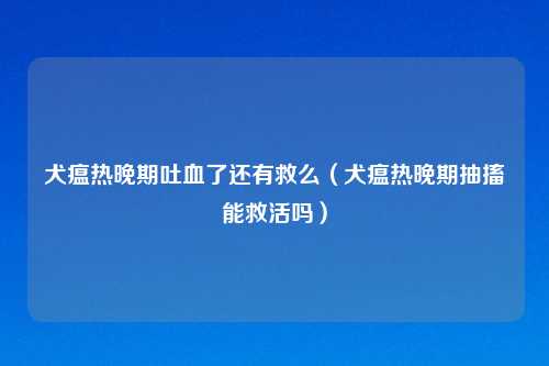 犬瘟热晚期吐血了还有救么（犬瘟热晚期抽搐能救活吗）