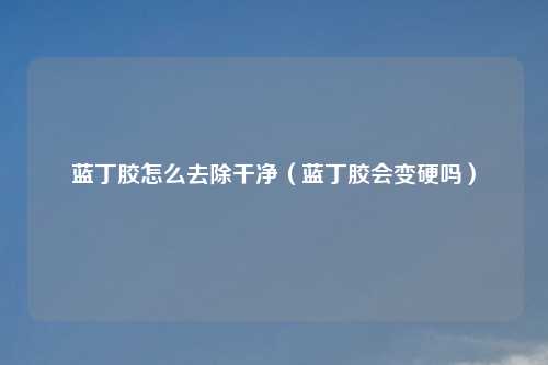 蓝丁胶怎么去除干净（蓝丁胶会变硬吗）