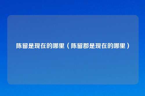陈留是现在的哪里（陈留郡是现在的哪里）