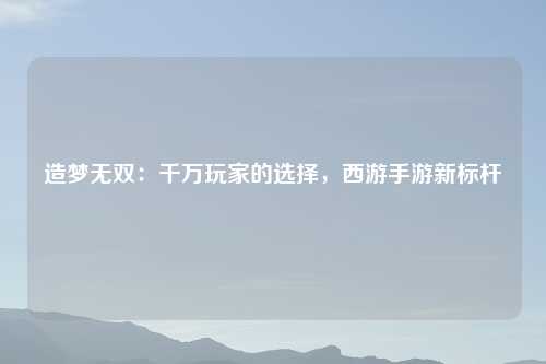 造梦无双：千万玩家的选择，西游手游新标杆