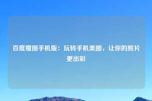 百度魔图手机版：玩转手机美图，让你的照片更出彩