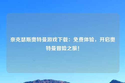 奈克瑟斯奥特曼游戏下载：免费体验，开启奥特曼冒险之旅！