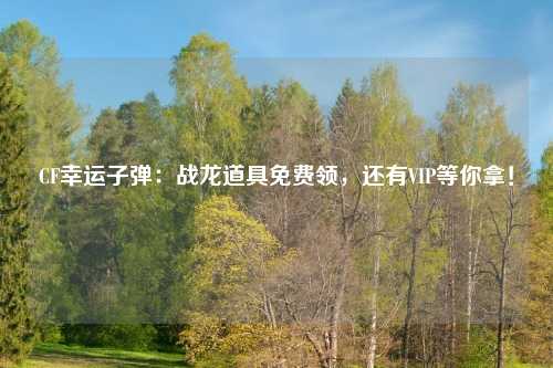 CF幸运子弹：战龙道具免费领，还有VIP等你拿！