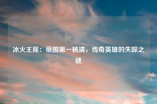 冰火王座：帝国第一杨清，传奇英雄的失踪之谜
