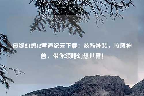 最终幻想12黄道纪元下载：炫酷神装，拉风神兽，带你领略幻想世界！