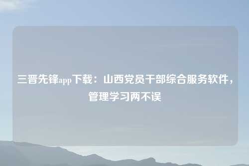 三晋先锋app下载：山西党员干部综合服务软件，管理学习两不误
