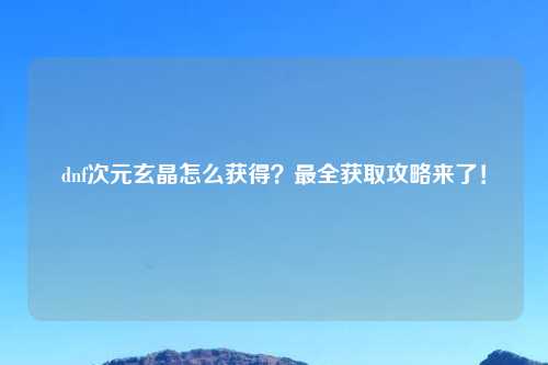 dnf次元玄晶怎么获得？最全获取攻略来了！