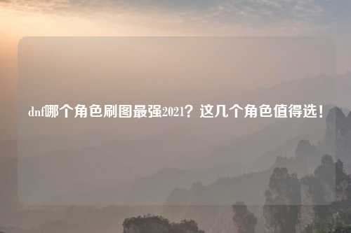 dnf哪个角色刷图最强2021？这几个角色值得选！