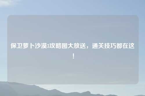 保卫萝卜沙漠3攻略图大放送，通关技巧都在这！