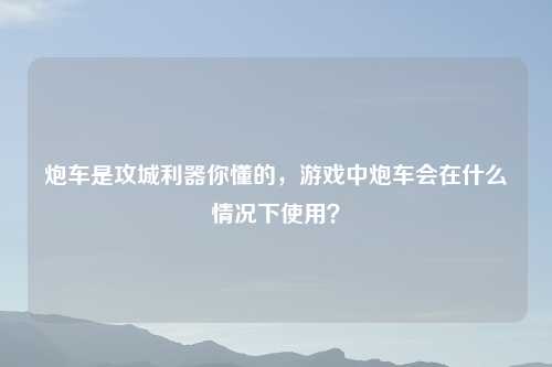 炮车是攻城利器你懂的，游戏中炮车会在什么情况下使用？