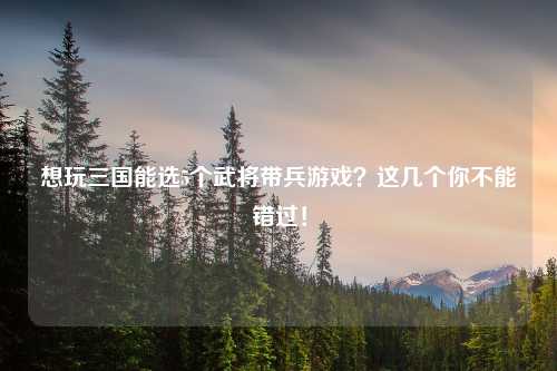 想玩三国能选5个武将带兵游戏？这几个你不能错过！