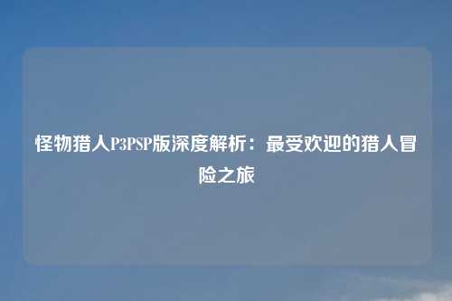 怪物猎人P3PSP版深度解析：最受欢迎的猎人冒险之旅
