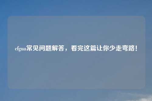 cfgua常见问题解答，看完这篇让你少走弯路！