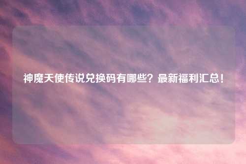 神魔天使传说兑换码有哪些？最新福利汇总！