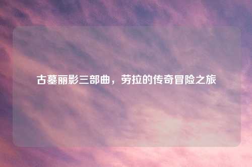 古墓丽影三部曲，劳拉的传奇冒险之旅