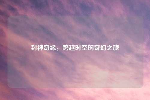 封神奇缘，跨越时空的奇幻之旅