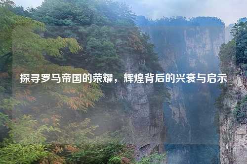 探寻罗马帝国的荣耀，辉煌背后的兴衰与启示