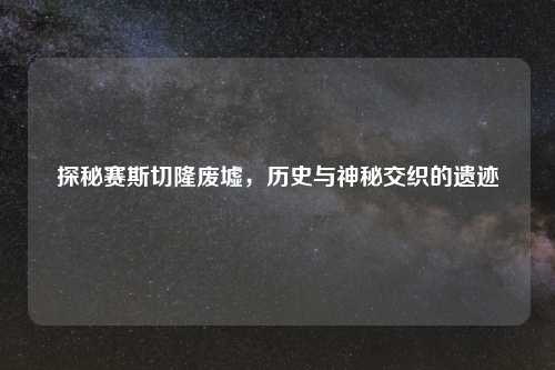 探秘赛斯切隆废墟，历史与神秘交织的遗迹