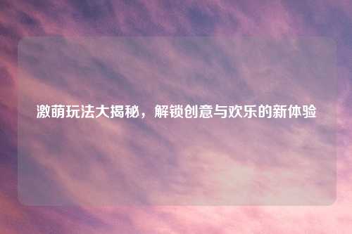 激萌玩法大揭秘，解锁创意与欢乐的新体验