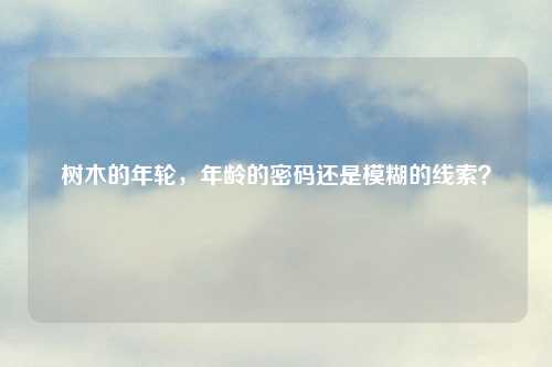 树木的年轮，年龄的密码还是模糊的线索？