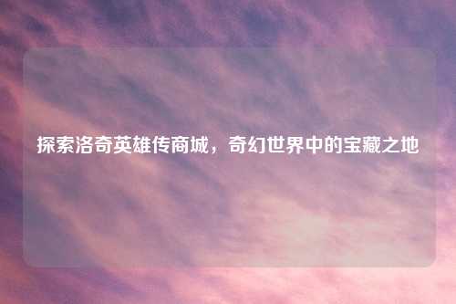 探索洛奇英雄传商城，奇幻世界中的宝藏之地