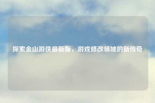 探索金山游侠最新版，游戏修改领域的新传奇