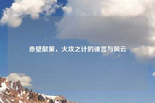 赤壁献策，火攻之计的谏言与风云