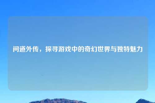 问道外传，探寻游戏中的奇幻世界与独特魅力