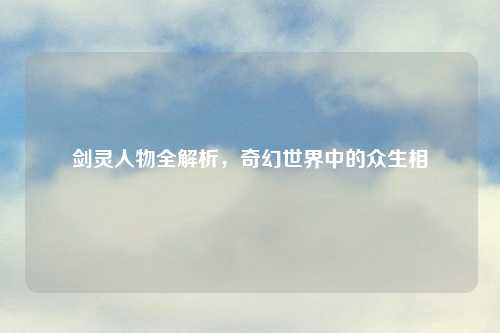 剑灵人物全解析，奇幻世界中的众生相