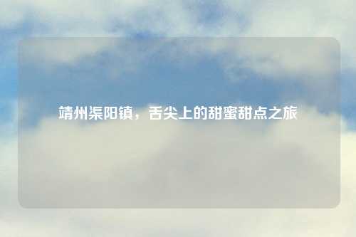 靖州渠阳镇，舌尖上的甜蜜甜点之旅