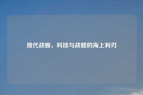 现代战舰，科技与战略的海上利刃