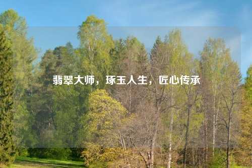 翡翠大师，琢玉人生，匠心传承