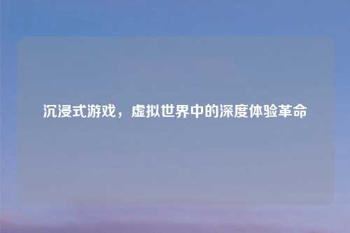 沉浸式游戏，虚拟世界中的深度体验革命