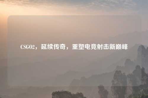 CSGO2，延续传奇，重塑电竞射击新巅峰