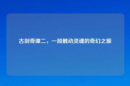 古剑奇谭二，一段触动灵魂的奇幻之旅