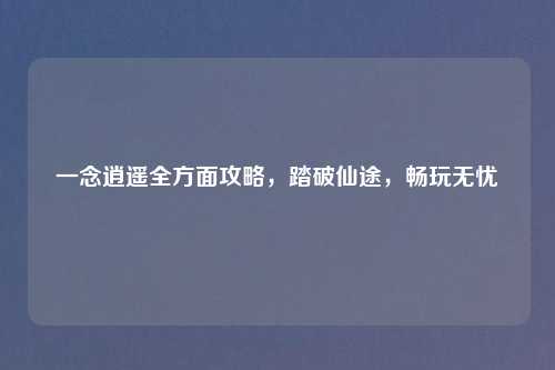 一念逍遥全方面攻略，踏破仙途，畅玩无忧