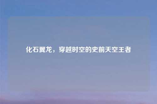 化石翼龙，穿越时空的史前天空王者