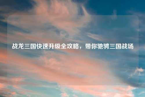 战龙三国快速升级全攻略，带你驰骋三国战场