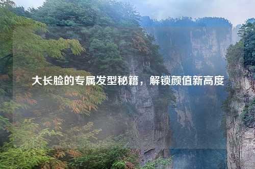大长脸的专属发型秘籍，解锁颜值新高度