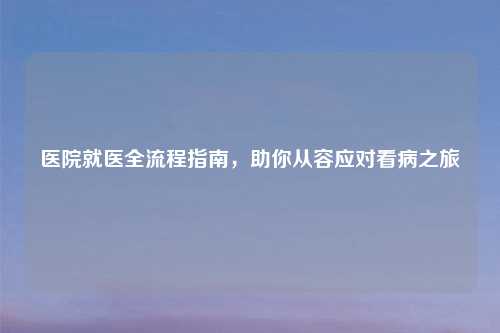 医院就医全流程指南，助你从容应对看病之旅